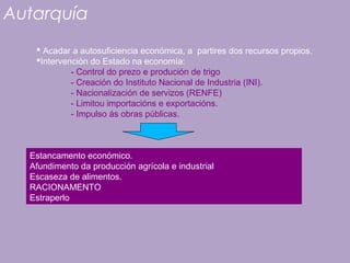 Autarquía
 Acadar a autosuficiencia económica, a partires dos recursos propios.
Intervención do Estado na economía:
- Control do prezo e produción de trigo
- Creación do Instituto Nacional de Industria (INI).
- Nacionalización de servizos (RENFE)
- Limitou importacións e exportacións.
- Impulso ás obras públicas.
Estancamento económico.
Afundimento da producción agrícola e industrial
Escaseza de alimentos.
RACIONAMENTO
Estraperlo
 