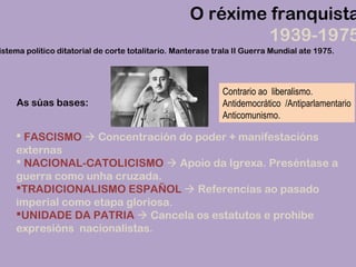 O réxime franquista
1939-1975
istema político ditatorial de corte totalitario. Manterase trala II Guerra Mundial ate 1975.
As súas bases:
Contrario ao liberalismo.
Antidemocrático /Antiparlamentario
Anticomunismo.
 FASCISMO  Concentración do poder + manifestacións
externas
 NACIONAL-CATOLICISMO  Apoio da Igrexa. Preséntase a
guerra como unha cruzada.
TRADICIONALISMO ESPAÑOL  Referencias ao pasado
imperial como etapa gloriosa.
UNIDADE DA PATRIA  Cancela os estatutos e prohibe
expresións nacionalistas.
 