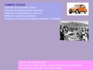 CAMBIOS SOCIAISCAMBIOS SOCIAIS
Aumento da sociedade urbana
Aumento da renda e poder adquisitivo
Adopción da sociedade de consumo.
Mellora na asistencia sanitaria
Contacto con outras sociedades modernas: TURISMO.
Cambio nas mentalidades.
Cambio no modelo familiar, menor influencia social da Igrexa,
incorporación da muller no mundo laboral…
 