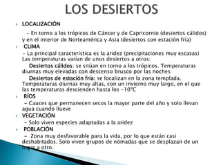  LOCALIZACIÓN
- En torno a los trópicos de Cáncer y de Capricornio (desiertos cálidos)
y en el interior de Norteamérica y Asia (desiertos con estación fría)
 CLIMA
- La principal característica es la aridez (precipitaciones muy escasas)
Las temperaturas varían de unos desiertos a otros:
Desiertos cálidos: se sitúan en torno a los trópicos. Temperaturas
diurnas muy elevadas con descenso brusco por las noches
Desiertos de estación fría: se localizan en la zona templada.
Temperaturas diurnas muy altas, con un invierno muy largo, en el que
las temperaturas descienden hasta los -10ºC
 RÍOS
- Cauces que permanecen secos la mayor parte del año y solo llevan
agua cuando llueve
 VEGETACIÓN
- Solo viven especies adaptadas a la aridez
 POBLACIÓN
- Zona muy desfavorable para la vida, por lo que están casi
deshabitados. Solo viven grupos de nómadas que se desplazan de un
lugar a otro.
 