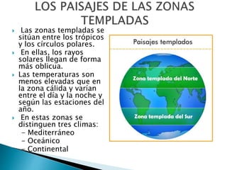  Las zonas templadas se
sitúan entre los trópicos
y los círculos polares.
 En ellas, los rayos
solares llegan de forma
más oblicua.
 Las temperaturas son
menos elevadas que en
la zona cálida y varían
entre el día y la noche y
según las estaciones del
año.
 En estas zonas se
distinguen tres climas:
- Mediterráneo
- Oceánico
- Continental
 