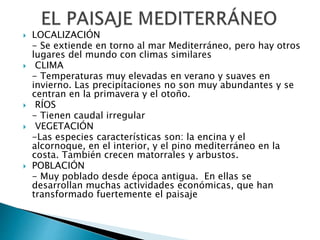  LOCALIZACIÓN
- Se extiende en torno al mar Mediterráneo, pero hay otros
lugares del mundo con climas similares
 CLIMA
- Temperaturas muy elevadas en verano y suaves en
invierno. Las precipitaciones no son muy abundantes y se
centran en la primavera y el otoño.
 RÍOS
- Tienen caudal irregular
 VEGETACIÓN
-Las especies características son: la encina y el
alcornoque, en el interior, y el pino mediterráneo en la
costa. También crecen matorrales y arbustos.
 POBLACIÓN
- Muy poblado desde época antigua. En ellas se
desarrollan muchas actividades económicas, que han
transformado fuertemente el paisaje
 