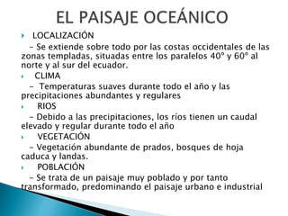  LOCALIZACIÓN
- Se extiende sobre todo por las costas occidentales de las
zonas templadas, situadas entre los paralelos 40º y 60º al
norte y al sur del ecuador.
 CLIMA
- Temperaturas suaves durante todo el año y las
precipitaciones abundantes y regulares
 RIOS
- Debido a las precipitaciones, los ríos tienen un caudal
elevado y regular durante todo el año
 VEGETACIÓN
- Vegetación abundante de prados, bosques de hoja
caduca y landas.
 POBLACIÓN
- Se trata de un paisaje muy poblado y por tanto
transformado, predominando el paisaje urbano e industrial
 