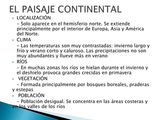  LOCALIZACIÓN
- Solo aparece en el hemisferio norte. Se extiende
principalmente por el interior de Europa, Asia y América
del Norte.
 CLIMA
- Las temperaturas son muy contrastadas: invierno largo y
frío y verano corto y caluroso. Las precipitaciones no son
muy abundantes y llueve más en verano
 RÍOS
- En muchas zonas los ríos se hielan durante el invierno y
el deshielo provoca grandes crecidas en primavera
 VEGETACIÓN
- Formada principalmente por bosques boreales, praderas
y estepas
 POBLACIÓN
- Población desigual. Se concentra en las áreas costeras y
en los valles de los ríos
 