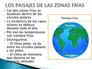  Las dos zonas frías se
localizan dentro de los
círculos polares
 La incidencia de los rayos
solares es oblicua
durante todo el año.
 Por eso las temperaturas
son siempre frías
 Distinguimos:
- El clima polar: se da
entre los círculos polares
y los polos
- El clima de montaña:
que domina en las
mayores altitudes
 