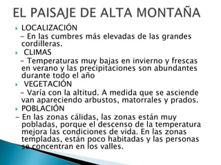  LOCALIZACIÓN
- En las cumbres más elevadas de las grandes
cordilleras.
 CLIMAS
- Temperaturas muy bajas en invierno y frescas
en verano y las precipitaciones son abundantes
durante todo el año
 VEGETACIÓN
- Varía con la altitud. A medida que se asciende
van apareciendo arbustos, matorrales y prados.
 POBLACIÓN
- En las zonas cálidas, las zonas están muy
pobladas, porque el descenso de la temperatura
mejora las condiciones de vida. En las zonas
templadas, están poco habitadas y las personas
se concentran en los valles.
 