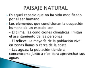  Es aquel espacio que no ha sido modificado
por el ser humano
 Los elementos que condicionan la ocupación
humana de un espacio son:
- El clima: las condiciones climáticas limitan
el asentamiento de las personas
- El relieve: La mayoría de la población vive
en zonas llanas o cerca de la costa
- Las aguas: la población tiende a
concentrarse junto a ríos para aprovechar sus
aguas
 