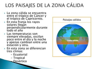  La zona cálida se encuentra
entre el trópico de Cáncer y
el trópico de Capricornio.
 En esta franja los rayos
solares llegan
perpendicularmente durante
todo el año
 Las temperaturas son
siempre elevadas, oscilan
poco entre el día y la noche
y apenas cambian entre una
estación y otra.
 En esta zona se diferencian
tres climas:
- Ecuatorial
- Tropical
- Desértico
 