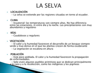  LOCALIZACIÓN
- La selva se extiende por las regiones situadas en torno al ecuador.
 CLIMA
- Ecuatorial: las temperaturas son siempre altas. No hay diferencia
entre las estaciones, ni entre día y la noche. Las precipitaciones son muy
abundantes y regulares
 RÍOS:
- Caudalosos y regulares
 VEGETACIÓN
- El calor y la humedad favorecen el desarrollo de un bosque siempre
verde y muy denso en el que las plantas crecen de forma exuberante
- La vegetación se escalona en altura
 POBLACIÓN
- Está poco poblada. El calor y la humedad favorecen la propagación
de enfermedades.
- Solo viven algunos pueblos primitivos que se dedican principalmente
a la caza y a la recolección, como los indígenas y los pigmeos
 