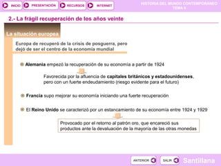 HISTORIA DEL MUNDO CONTEMPORÁNEO
TEMA 9
RECURSOS INTERNETPRESENTACIÓN
Santillana
INICIO
SALIRSALIRANTERIORANTERIOR
2.- La frágil recuperación de los años veinte
La situación europea
Europa de recuperó de la crisis de posguerra, pero
dejó de ser el centro de la economía mundial
Alemania empezó la recuperación de su economía a partir de 1924
Favorecida por la afluencia de capitales británicos y estadounidenses,
pero con un fuerte endeudamiento (riesgo evidente para el futuro)
Francia supo mejorar su economía iniciando una fuerte recuperación
El Reino Unido se caracterizó por un estancamiento de su economía entre 1924 y 1929
Provocado por el retorno al patrón oro, que encareció sus
productos ante la devaluación de la mayoría de las otras monedas
 