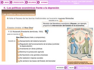 HISTORIA DEL MUNDO CONTEMPORÁNEO
TEMA 9
RECURSOS INTERNETPRESENTACIÓN
Santillana
INICIO
SALIRSALIRANTERIORANTERIOR
Las políticas intervencionistas
4.- Las políticas económicas frente a la depresión
Ante el fracaso de las teorías tradicionales se buscaron nuevas fórmulas
basadas en la
Revisión del liberalismo económico (Keynes, por ejemplo,
proponía la intervención del Estado en la economía)
Estados Unidos: el New Deal
Campaña publicitaria apoyando los
proyectos públicos de empleo del New Deal.
F. D. Roosevelt (Presidente demócrata, 1933)
New Deal (Nuevo trato o compromiso)
puso en marcha el
basado en Saneamiento del sistema bancario
Regulación del funcionamiento de la bolsa (controlar
la especulación)
Inversiones en obras públicas
Disminuir la producción agrícola
Se favoreció a las grandes empresas
Se realizaron mejoras sociales
Se sentaron las bases del Estado del bienestar
 