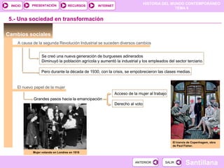HISTORIA DEL MUNDO CONTEMPORÁNEO
TEMA 9
RECURSOS INTERNETPRESENTACIÓN
Santillana
INICIO
SALIRSALIRANTERIORANTERIOR
Cambios sociales
5.- Una sociedad en transformación
A causa de la segunda Revolución Industrial se suceden diversos cambios
Se creó una nueva generación de burgueses adinerados
Diminuyó la población agrícola y aumentó la industrial y los empleados del sector terciario.
Pero durante la década de 1930, con la crisis, se empobrecieron las clases medias.
El nuevo papel de la mujer
Grandes pasos hacia la emancipación
Acceso de la mujer al trabajo
Derecho al voto
Mujer votando en Londres en 1918
El tranvía de Copenhagem, obra
de Paul Fisher.
 