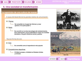 HISTORIA DEL MUNDO CONTEMPORÁNEO
TEMA 9
RECURSOS INTERNETPRESENTACIÓN
Santillana
INICIO
SALIRSALIRANTERIORANTERIOR
La aparición de una cultura de masas
5.- Una sociedad en transformación
A causa del desarrollo de los grandes medios de comunicación
Prensa
Radio
Cine
Competiciones deportivas
Se consolidó como el espectáculo más popular
El fútbol europeo, el béisbol en Estados Unidos
y el boxeo
Se convirtió en la única tecnología del entretenimiento,
de la información y de la publicidad en entrar en el ámbito
doméstico. De gran influencia social y política
Se consolidó en el papel de informar y crear
opinión (“el cuarto poder”)
Fotograma de la película King Kong, de 1933
Partido de rugby de Irlanda contra Francia en la temporada
1924-1925
Nuevas formas de ocio
 