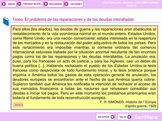HISTORIA DEL MUNDO CONTEMPORÁNEO
TEMA 9
RECURSOS INTERNETPRESENTACIÓN
Santillana
INICIO
SALIRSALIRANTERIORANTERIOR
Texto: El problema de las reparaciones y de las deudas interaliadas
Para ellos [los aliados], las deudas de guerra y las reparaciones eran obstáculos al
restablecimiento de la vida económica normal en el mundo entero. Estados Unidos,
como Reino Unido, era una nación comerciante; estaba interesada en la reapertura
de los mercados y en la restauración del poder adquisitivo de todos los países. Pero
este renacimiento era imposible mientras la corriente ordinaria del comercio
internacional estuviese trabada por la situación anormal resultante de tan enormes
pagos como los de las reparaciones y las deudas interaliadas. La anulación era,
pues, para los franceses un acto de justicia, y para los ingleses, casi un deber de
buena política [...]. Habiendo rechazado el pueblo de los Estados Unidos la tesis
francesa como desprovista de todo fundamento moral, y la tesis británica porque
imponía a América todos los gastos de esta operación general de anulación, los
deudores europeos se encontraron ante el hecho de que América quería cobrar.
Supieron también que América les notificaba la intención de rechazar el acceso de
sus mercados financieros a todas las naciones que rehusasen consolidar sus
deudas e iniciar los pagos. Pero en este momento los préstamos americanos eran
todavía el fundamento de toda reconstrucción europea.
F. H. SIMONDS, Histoire de l’ Europe
d’après guerre, 1929DOC.4
 