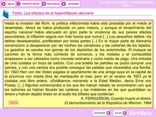 HISTORIA DEL MUNDO CONTEMPORÁNEO
TEMA 9
RECURSOS INTERNETPRESENTACIÓN
Santillana
INICIO
SALIRSALIRANTERIORANTERIOR
Texto: Los efectos de la hiperinflación alemana
Hasta la invasión del Ruhr, la política inflacionista había sido presidida por el miedo al
desempleo. Ahora se había producido un paro masivo, y aunque el renacimiento del
espíritu nacional había atenuado en gran parte la virulencia de sus peores efectos
secundarios, la inflación seguía con más fuerza que nunca [...] Los pequeños delitos, los
delitos desesperados, proliferaban por todas partes [...] En la mayor parte de Alemania
comenzaron a desaparecer por las noches los canalones y las cañerías de los tejados.
La gasolina se sacaba con gomas de los depósitos de los automóviles. El trueque se
convirtió en la forma más corriente de comercio, y los metales y el combustible
empezaron a ser utilizados como moneda ordinaria y como medio de pago. Una entrada
de cine costaba un trozo de carbón. Con una botella de petróleo se podía comprar una
camisa, y con una camisa era posible conseguir las patatas que necesitaba una familia.
En 1922 Herr von der Osten pagaba el apartamento de una amiga suya en la capital de
la provincia con media libra de mantequilla al mes, pero en el verano de 1923 ya le
costaba una libra entera. «Estábamos volviendo a la Edad Media», decía Erna von
Pustau. [...] Algunos comerciantes a los que les habían robado se encontraron con que
los ladrones se habían llevado las carteras y los maletines en los que guardaban su
dinero y habían dejado tirado en el suelo los billetes que contenían.
A. FERGUSSON, Cuando muere el dinero.
El derrumbamiento de la República de Weimar, 1984DOC.9
 