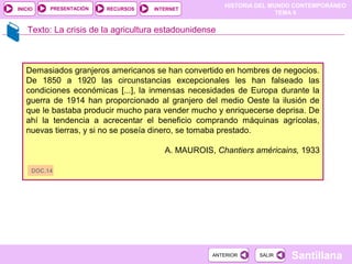 HISTORIA DEL MUNDO CONTEMPORÁNEO
TEMA 9
RECURSOS INTERNETPRESENTACIÓN
Santillana
INICIO
SALIRSALIRANTERIORANTERIOR
Texto: La crisis de la agricultura estadounidense
Demasiados granjeros americanos se han convertido en hombres de negocios.
De 1850 a 1920 las circunstancias excepcionales les han falseado las
condiciones económicas [...], la inmensas necesidades de Europa durante la
guerra de 1914 han proporcionado al granjero del medio Oeste la ilusión de
que le bastaba producir mucho para vender mucho y enriquecerse deprisa. De
ahí la tendencia a acrecentar el beneficio comprando máquinas agrícolas,
nuevas tierras, y si no se poseía dinero, se tomaba prestado.
A. MAUROIS, Chantiers américains, 1933
DOC.14
 