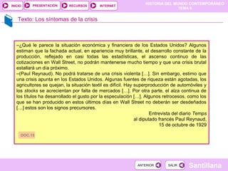 HISTORIA DEL MUNDO CONTEMPORÁNEO
TEMA 9
RECURSOS INTERNETPRESENTACIÓN
Santillana
INICIO
SALIRSALIRANTERIORANTERIOR
Texto: Los síntomas de la crisis
–¿Qué le parece la situación económica y financiera de los Estados Unidos? Algunos
estiman que la fachada actual, en apariencia muy brillante, el desarrollo constante de la
producción, reflejado en casi todas las estadísticas, el ascenso continuo de las
cotizaciones en Wall Street, no podrán mantenerse mucho tiempo y que una crisis brutal
estallará un día próximo.
–(Paul Reynaud). No podrá tratarse de una crisis violenta […]. Sin embargo, estimo que
una crisis apunta en los Estados Unidos. Algunas fuentes de riqueza están agotadas, los
agricultores se quejan, la situación textil es difícil. Hay superproducción de automóviles y
los stocks se acrecientan por falta de mercados […]. Por otra parte, el alza continua de
los títulos ha desarrollado el gusto por la especulación […]. Algunos retrocesos, como los
que se han producido en estos últimos días en Wall Street no deberán ser desdeñados
[…] estos son los signos precursores.
Entrevista del diario Temps
al diputado francés Paul Reynaud,
15 de octubre de 1929
DOC.15
 