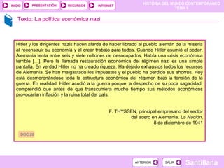 HISTORIA DEL MUNDO CONTEMPORÁNEO
TEMA 9
RECURSOS INTERNETPRESENTACIÓN
Santillana
INICIO
SALIRSALIRANTERIORANTERIOR
Texto: La política económica nazi
Hitler y los dirigentes nazis hacen alarde de haber librado al pueblo alemán de la miseria
al reconstruir su economía y al crear trabajo para todos. Cuando Hitler asumió el poder,
Alemania tenía entre seis y siete millones de desocupados. Había una crisis económica
terrible […]. Pero la llamada restauración económica del régimen nazi es una simple
pantalla. En verdad Hitler no ha creado riqueza. Ha dejado exhaustos todos los recursos
de Alemania. Se han malgastado los impuestos y el pueblo ha perdido sus ahorros. Hoy
está desmoronándose toda la estructura económica del régimen bajo la tensión de la
guerra. En realidad, Hitler acudió a la guerra porque, a despecho de su poca sagacidad,
comprendió que antes de que transcurriera mucho tiempo sus métodos económicos
provocarían inflación y la ruina total del país.
F. THYSSEN, principal empresario del sector
del acero en Alemania. La Nación,
8 de diciembre de 1941
DOC.26
 