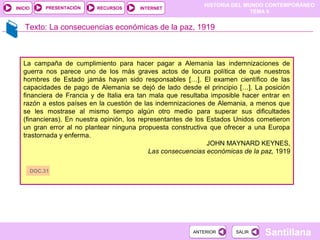 HISTORIA DEL MUNDO CONTEMPORÁNEO
TEMA 9
RECURSOS INTERNETPRESENTACIÓN
Santillana
INICIO
SALIRSALIRANTERIORANTERIOR
Texto: La consecuencias económicas de la paz, 1919
La campaña de cumplimiento para hacer pagar a Alemania las indemnizaciones de
guerra nos parece uno de los más graves actos de locura política de que nuestros
hombres de Estado jamás hayan sido responsables […]. El examen científico de las
capacidades de pago de Alemania se dejó de lado desde el principio […]. La posición
financiera de Francia y de Italia era tan mala que resultaba imposible hacer entrar en
razón a estos países en la cuestión de las indemnizaciones de Alemania, a menos que
se les mostrase al mismo tiempo algún otro medio para superar sus dificultades
(financieras). En nuestra opinión, los representantes de los Estados Unidos cometieron
un gran error al no plantear ninguna propuesta constructiva que ofrecer a una Europa
trastornada y enferma.
JOHN MAYNARD KEYNES,
Las consecuencias económicas de la paz, 1919
DOC.31
 