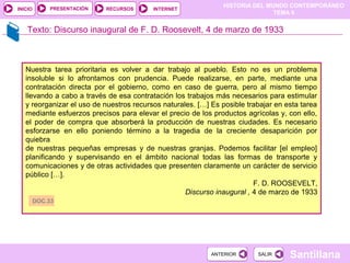 HISTORIA DEL MUNDO CONTEMPORÁNEO
TEMA 9
RECURSOS INTERNETPRESENTACIÓN
Santillana
INICIO
SALIRSALIRANTERIORANTERIOR
Texto: Discurso inaugural de F. D. Roosevelt, 4 de marzo de 1933
Nuestra tarea prioritaria es volver a dar trabajo al pueblo. Esto no es un problema
insoluble si lo afrontamos con prudencia. Puede realizarse, en parte, mediante una
contratación directa por el gobierno, como en caso de guerra, pero al mismo tiempo
llevando a cabo a través de esa contratación los trabajos más necesarios para estimular
y reorganizar el uso de nuestros recursos naturales. […] Es posible trabajar en esta tarea
mediante esfuerzos precisos para elevar el precio de los productos agrícolas y, con ello,
el poder de compra que absorberá la producción de nuestras ciudades. Es necesario
esforzarse en ello poniendo término a la tragedia de la creciente desaparición por
quiebra
de nuestras pequeñas empresas y de nuestras granjas. Podemos facilitar [el empleo]
planificando y supervisando en el ámbito nacional todas las formas de transporte y
comunicaciones y de otras actividades que presenten claramente un carácter de servicio
público […].
F. D. ROOSEVELT,
Discurso inaugural , 4 de marzo de 1933
DOC.33
 
