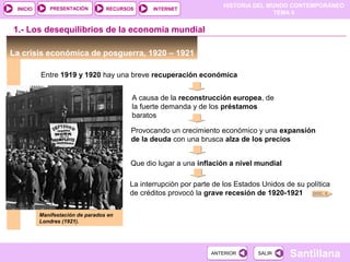 HISTORIA DEL MUNDO CONTEMPORÁNEO
TEMA 9
RECURSOS INTERNETPRESENTACIÓN
Santillana
INICIO
SALIRSALIRANTERIORANTERIOR
1.- Los desequilibrios de la economía mundial
La crisis económica de posguerra, 1920 – 1921
Entre 1919 y 1920 hay una breve recuperación económica
A causa de la reconstrucción europea, de
la fuerte demanda y de los préstamos
baratos
Provocando un crecimiento económico y una expansión
de la deuda con una brusca alza de los precios
Que dio lugar a una inflación a nivel mundial
La interrupción por parte de los Estados Unidos de su política
de créditos provocó la grave recesión de 1920-1921
Manifestación de parados en
Londres (1921).
DOC. 6
 