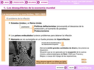 HISTORIA DEL MUNDO CONTEMPORÁNEO
TEMA 9
RECURSOS INTERNETPRESENTACIÓN
Santillana
INICIO
SALIRSALIRANTERIORANTERIOR
1.- Los desequilibrios de la economía mundial
La recuperación y sus límites, 1921-1925
El problema de la inflación
Estados Unidos y el Reino Unido
practicaron Políticas deflacionistas (provocando el descenso de la
producción y el aumento de parados)
Proteccionismo
Los países endeudados tuvieron problemas para detener la inflación
Alemania se vio sumergida en un fuerte proceso de hiperinflación
Alemania emitió grandes cantidades de dinero y los precios se
dispararon.
Situación que se vio agravada por la ocupación de la cuenca
minera y siderometalúrgica del Ruhr (1923) por Francia y
Bélgica, a causa del impago de las reparaciones.
Niños alemanes jugando con billetes que habían
perdido todo su valor a causa de la hiperinflación
DOC. 8
DOC. 9
A causa de la reconstrucción y
las reparaciones de guerra
 