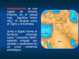Mesopotamia es una
región de Oriente
Próximo en el actual
Irak. Significa “entre
ríos”, al situarse entre
el Tígris y el Eúfrates.
Junto a Egipto forma el
territorio conocido
como “creciente fértil”,
estando irrigado por
canales y situándose en
un cruce comercial
estratégico.
 