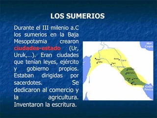 Durante el III milenio a.C
los sumerios en la Baja
Mesopotamia crearon
ciudades-estado (Ur,
Uruk,…). Eran ciudades
que tenían leyes, ejército
y gobierno propios.
Estaban dirigidas por
sacerdotes. Se
dedicaron al comercio y
la agricultura.
Inventaron la escritura.
LOS SUMERIOS
 