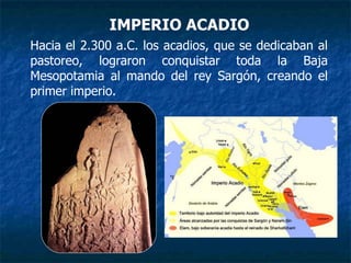 IMPERIO ACADIO
Hacia el 2.300 a.C. los acadios, que se dedicaban al
pastoreo, lograron conquistar toda la Baja
Mesopotamia al mando del rey Sargón, creando el
primer imperio.
 
