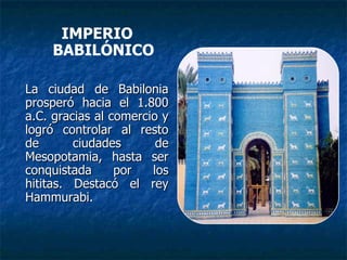 IMPERIO
BABILÓNICO
La ciudad de BabiloniaLa ciudad de Babilonia
prosperó hacia el 1.800prosperó hacia el 1.800
a.C. gracias al comercio ya.C. gracias al comercio y
logró controlar al restologró controlar al resto
de ciudades dede ciudades de
Mesopotamia, hasta serMesopotamia, hasta ser
conquistada por losconquistada por los
hititas. Destacó el reyhititas. Destacó el rey
Hammurabi.Hammurabi.
 