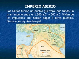 IMPERIO ASIRIO
Los asirios fueron un pueblo guerrero, que fundó un
gran imperio entre el 1.300 a.C. y 600 a.C. Vivían de
los impuestos que hacían pagar a otros pueblos.
Destacó su rey Asurbanipal.
 