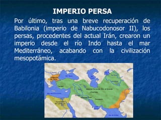 IMPERIO PERSA
Por último, tras una breve recuperación de
Babilonia (imperio de Nabucodonosor II), los
persas, procedentes del actual Irán, crearon un
imperio desde el río Indo hasta el mar
Mediterráneo, acabando con la civilización
mesopotámica.
 