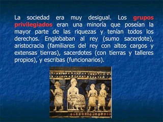 La sociedad era muy desigual. Los grupos
privilegiados eran una minoría que poseían la
mayor parte de las riquezas y tenían todos los
derechos. Englobaban al rey (sumo sacerdote),
aristocracia (familiares del rey con altos cargos y
extensas tierras), sacerdotes (con tierras y talleres
propios), y escribas (funcionarios).
 