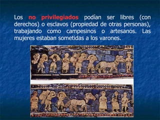 Los no privilegiados podían ser libres (con
derechos) o esclavos (propiedad de otras personas),
trabajando como campesinos o artesanos. Las
mujeres estaban sometidas a los varones.
 