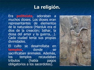 Era politeísta, adoraban a
muchos dioses. Los dioses eran
representantes de elementos
de la naturaleza (Marduk era el
dios de la creación; Isthar, la
diosa del amor y la guerra,…).
Cada ciudad tenía sus propias
divinidades.
El culto se desarrollaba en
templos, donde se
sacrificaban animales. Además,
los templos recaudaban
tributos (había pagos
obligatorios a los sacerdotes).
La religión.La religión.
 