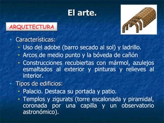 • Características:Características:
• Uso del adobe (barro secado al sol) y ladrillo.
• Arcos de medio punto y la bóveda de cañón.
• Construcciones recubiertas con mármol, azulejos
esmaltados al exterior y pinturas y relieves al
interior.
• Tipos de edificios:Tipos de edificios:
• Palacio. Destaca su portada y patio.
• Templos y zigurats (torre escalonada y piramidal,
coronada por una capilla y un observatorio
astronómico).
El arte.El arte.
ARQUITECTURA
 