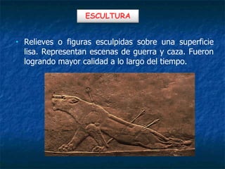 • Relieves o figuras esculpidas sobre una superficie
lisa. Representan escenas de guerra y caza. Fueron
logrando mayor calidad a lo largo del tiempo.
ESCULTURA
 