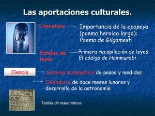 Importancia de la epopeya
(poema heroico largo):
Poema de Gilgamesh
Literatura
Sistema matemático de pesos y medidasCiencia
Primera recopilación de leyes:
El código de Hammurabi
Estelas de
leyes
Calendario de doce meses lunares y
desarrollo de la astronomía
Tablilla de matemáticas
Las aportaciones culturales.Las aportaciones culturales.
 