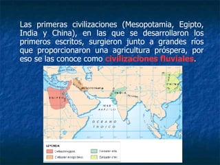 Las primeras civilizaciones (Mesopotamia, Egipto,
India y China), en las que se desarrollaron los
primeros escritos, surgieron junto a grandes ríos
que proporcionaron una agricultura próspera, por
eso se las conoce como civilizaciones fluviales.
 