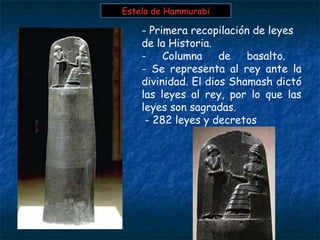 - Primera recopilación de leyes
de la Historia.
- Columna de basalto.
- Se representa al rey ante la
divinidad. El dios Shamash dictó
las leyes al rey, por lo que las
leyes son sagradas.
- 282 leyes y decretos
Estela de HammurabiEstela de Hammurabi
 