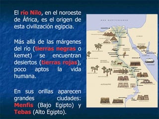 El río Nilo, en el noroeste
de África, es el origen de
esta civilización egipcia.
Más allá de las márgenes
del río (tierras negras o
kemet) se encuentran
desiertos (tierras rojas),
poco aptos la vida
humana.
En sus orillas aparecen
grandes ciudades:
Menfis (Bajo Egipto) y
Tebas (Alto Egipto).
 