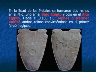 En la Edad de los Metales se formaron dos reinos
en el Nilo: uno en el Bajo Egipto y otro en el Alto
Egipto. Hacia el 3.100 a.C. Menes o Narmer
unificó ambos reinos convirtiéndose en el primer
faraón egipcio.
 
