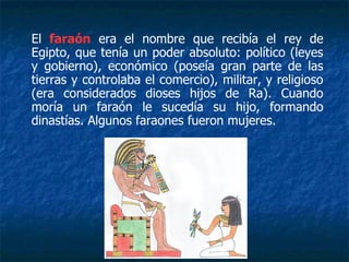 El faraón era el nombre que recibía el rey de
Egipto, que tenía un poder absoluto: político (leyes
y gobierno), económico (poseía gran parte de las
tierras y controlaba el comercio), militar, y religioso
(era considerados dioses hijos de Ra). Cuando
moría un faraón le sucedía su hijo, formando
dinastías. Algunos faraones fueron mujeres.
 