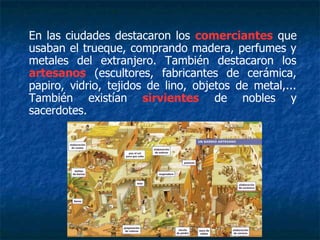 En las ciudades destacaron los comerciantes que
usaban el trueque, comprando madera, perfumes y
metales del extranjero. También destacaron los
artesanos (escultores, fabricantes de cerámica,
papiro, vidrio, tejidos de lino, objetos de metal,...
También existían sirvientes de nobles y
sacerdotes.
 