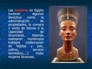 Las mujeres en Egipto
tuvieron algunos
derechos como la
administración de
propiedades, la compra
y venta de bienes o la
capacidad de
divorciarse. Además
realizaron numerosos
trabajos (elaboración
de tejidos y pan,
cultivo, servicio
doméstico,...). Hubo
mujeres faraones.
 