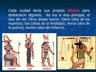 Cada ciudad tenía sus propios dioses pero
destacaron algunos. Ra era el dios principal, el
dios del sol. Otros dioses fueron: Osiris (dios de los
muertos); Isis (diosa de la fertilidad); Horus (dios de
la guerra); Anubis (dios del infierno).
 