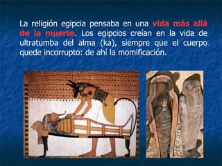 La religión egipcia pensaba en una vida más allá
de la muerte. Los egipcios creían en la vida de
ultratumba del alma (ka), siempre que el cuerpo
quede incorrupto: de ahí la momificación.
 