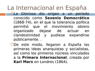 La Internacional en España
La Gloriosa dio origen a un período
conocido como Sexenio Democrático
(1868-74), en el que la tolerancia política
permitió que el movimiento obrero
organizado dejase de actuar en
clandestinidad y pudiese expandirse
públicamente. .
De este modo, llegaron a España las
primeras ideas anarquistas y socialistas,
así como los primeros núcleos vinculados
a la Primera Internacional, creada por
Karl Marx en Londres (1864).
 