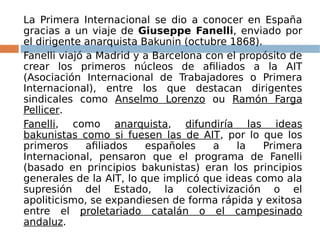 La Primera Internacional se dio a conocer en España
gracias a un viaje de Giuseppe Fanelli, enviado por
el dirigente anarquista Bakunin (octubre 1868).
Fanelli viajó a Madrid y a Barcelona con el propósito de
crear los primeros núcleos de afiliados a la AIT
(Asociación Internacional de Trabajadores o Primera
Internacional), entre los que destacan dirigentes
sindicales como Anselmo Lorenzo ou Ramón Farga
Pellicer.
Fanelli, como anarquista, difundiría las ideas
bakunistas como si fuesen las de AIT, por lo que los
primeros afiliados españoles a la Primera
Internacional, pensaron que el programa de Fanelli
(basado en principios bakunistas) eran los principios
generales de la AIT, lo que implicó que ideas como ala
supresión del Estado, la colectivización o el
apoliticismo, se expandiesen de forma rápida y exitosa
entre el proletariado catalán o el campesinado
andaluz.
 