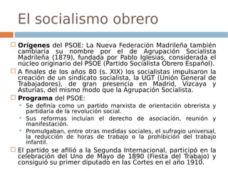 El socialismo obrero
 Orígenes del PSOE: La Nueva Federación Madrileña también
cambiaría su nombre por el de Agrupación Socialista
Madrileña (1879), fundada por Pablo Iglesias, considerada el
núcleo originario del PSOE (Partido Socialista Obrero Español).
 A finales de los años 80 (s. XIX) los socialistas impulsaron la
creación de un sindicato socialista, la UGT (Unión General de
Trabajadores), de gran presencia en Madrid, Vizcaya y
Asturias, del mismo modo que la Agrupación Socialista.
 Programa del PSOE:
 Se definía como un partido marxista de orientación obrerista y
partidaria de la revolución social.
 Sus reformas incluían el derecho de asociación, reunión y
manifestación.
 Promulgaban, entre otras medidas sociales, el sufragio universal,
la reducción de horas de trabajo o la prohibición del trabajo
infantil.
 El partido se afilió a la Segunda Internacional, participó en la
celebración del Uno de Mayo de 1890 (Fiesta del Trabajo) y
consiguió su primer diputado en las Cortes en el año 1910.
 